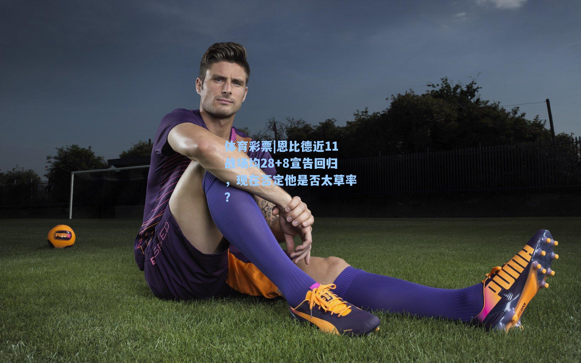 恩比德近11战场均28+8宣告回归，现在否定他是否太草率？